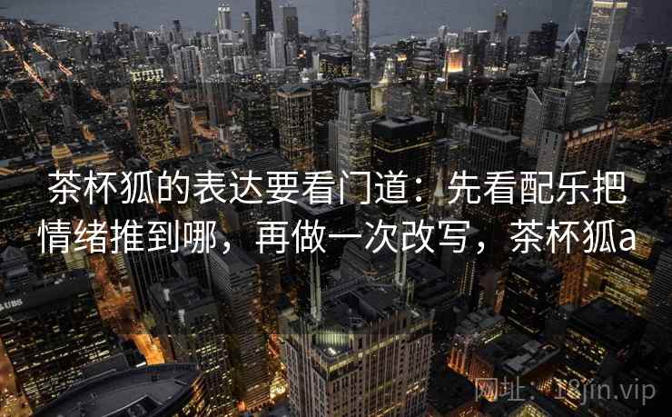 茶杯狐的表达要看门道:先看配乐把情绪推到哪,再做一次改写,茶杯狐a 茶杯狐的表达要看门道:先看配乐把情绪推到哪,再做一次改写,茶杯狐a
