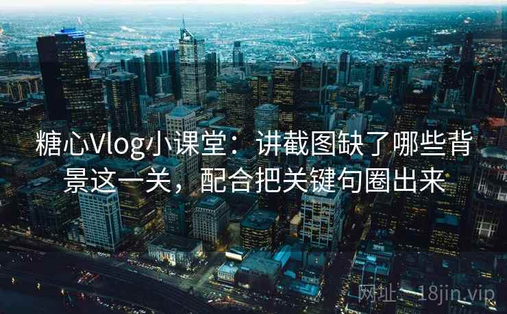 糖心Vlog小课堂：讲截图缺了哪些背景这一关，配合把关键句圈出来