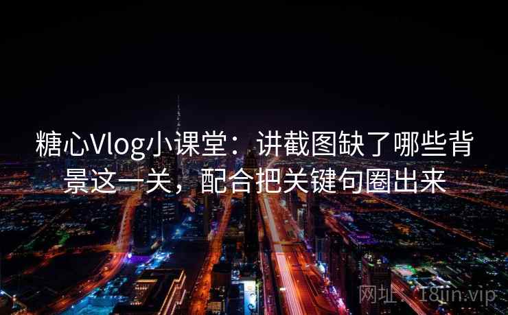 糖心Vlog小课堂：讲截图缺了哪些背景这一关，配合把关键句圈出来