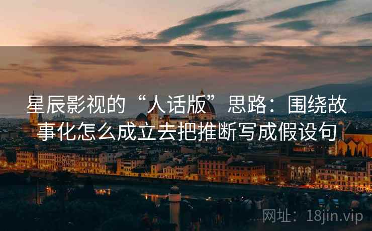 星辰影视的“人话版”思路：围绕故事化怎么成立去把推断写成假设句