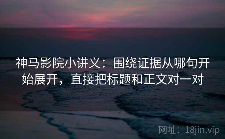 神马影院小讲义：围绕证据从哪句开始展开，直接把标题和正文对一对